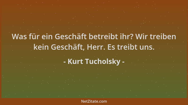 Kurt Tucholsky - Was für ein Geschäft betreibt ihr? Wir treiben kein Geschäft, Herr. Es treibt uns....