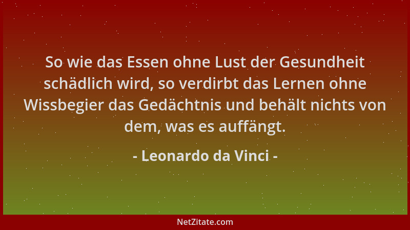Leonardo da Vinci - So wie das Essen ohne Lust der Gesundheit schädlich wird, so verdirbt das Lernen ohne Wissbegier das Ge...