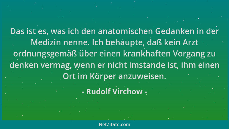Rudolf Virchow - Das ist es, was ich den anatomischen Gedanken in der Medizin nenne. Ich behaupte, daß kein Arzt ordnungsge...