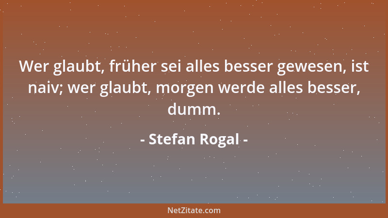 Stefan Rogal - Wer glaubt, früher sei alles besser gewesen, ist naiv; wer glaubt, morgen werde alles besser, dumm....