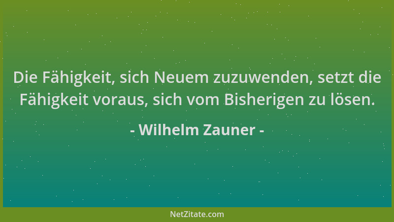 Wilhelm Zauner - Die Fähigkeit, sich Neuem zuzuwenden, setzt die Fähigkeit voraus, sich vom Bisherigen zu lösen....