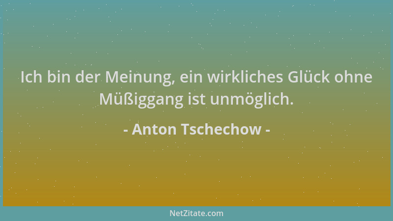 Anton Tschechow - Ich bin der Meinung, ein wirkliches Glück ohne Müßiggang ist unmöglich....