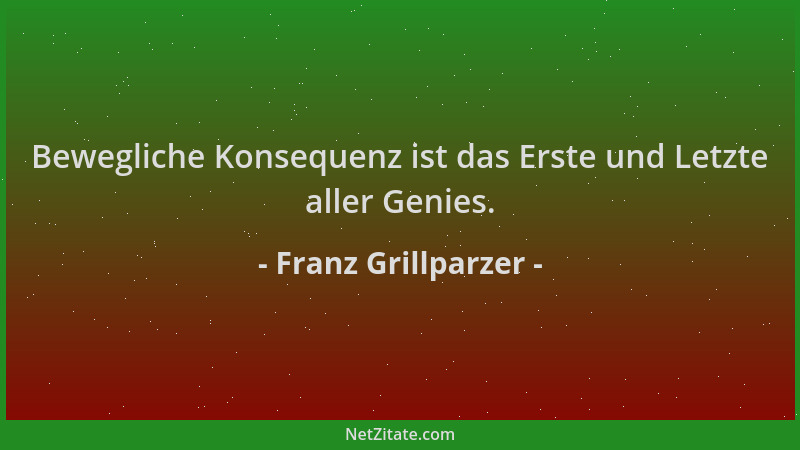 Franz Grillparzer - Bewegliche Konsequenz ist das Erste und Letzte aller Genies....