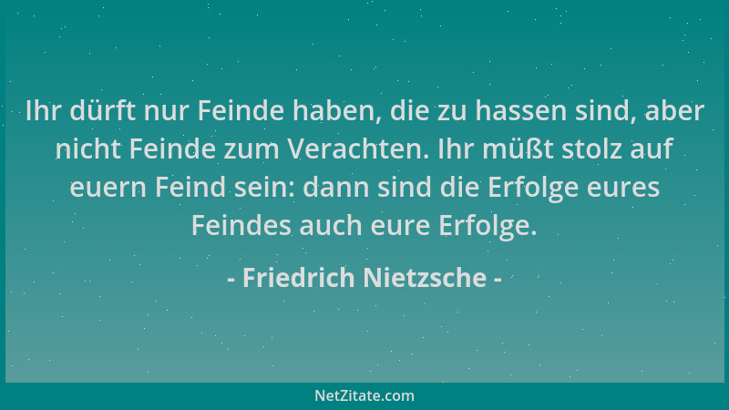 Friedrich Nietzsche - Ihr dürft nur Feinde haben, die zu hassen sind, aber nicht Feinde zum Verachten. Ihr müßt stolz auf e...