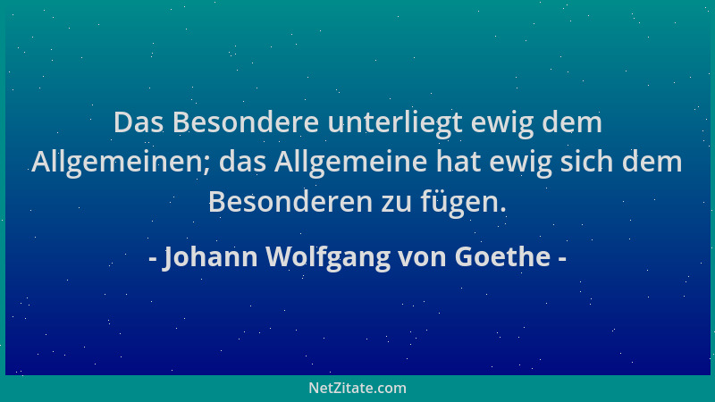 Johann Wolfgang von Goethe - Das Besondere unterliegt ewig dem Allgemeinen; das Allgemeine hat ewig sich dem Besonderen zu...