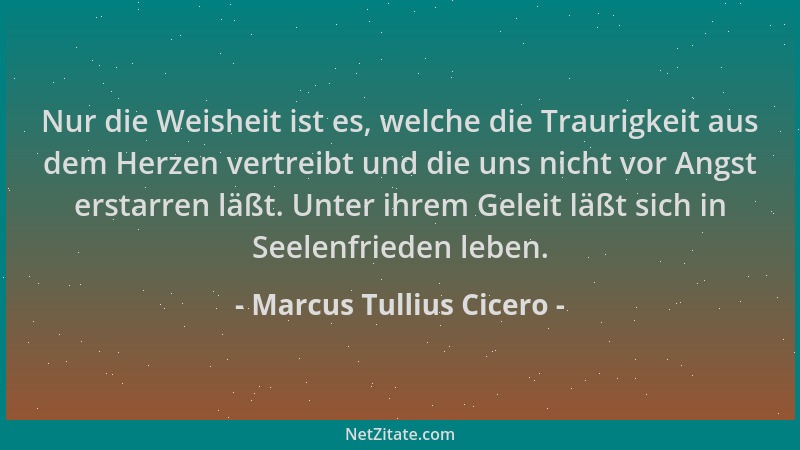 Marcus Tullius Cicero - Nur die Weisheit ist es, welche die Traurigkeit aus dem Herzen vertreibt und die uns nicht vor Angs...
