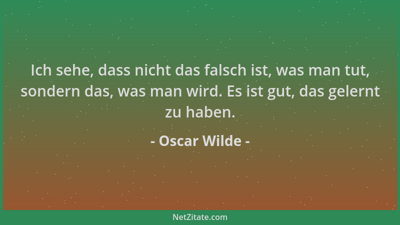 Oscar Wilde - Ich sehe, dass nicht das falsch ist, was man tut, sondern das, was man wird. Es ist gut, das gelernt zu haben...