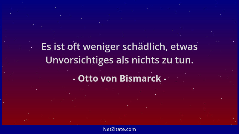 Otto von Bismarck - Es ist oft weniger schädlich, etwas Unvorsichtiges als nichts zu tun....