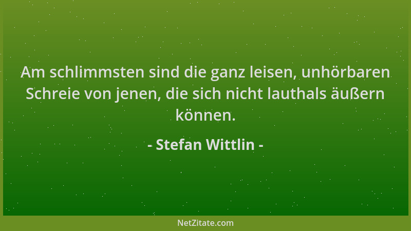 Stefan Wittlin - Am schlimmsten sind die ganz leisen, unhörbaren Schreie von jenen, die sich nicht lauthals äußern können....