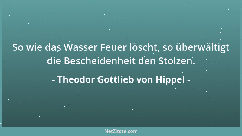 Theodor Gottlieb von Hippel - So wie das Wasser Feuer löscht, so überwältigt die Bescheidenheit den Stolzen....