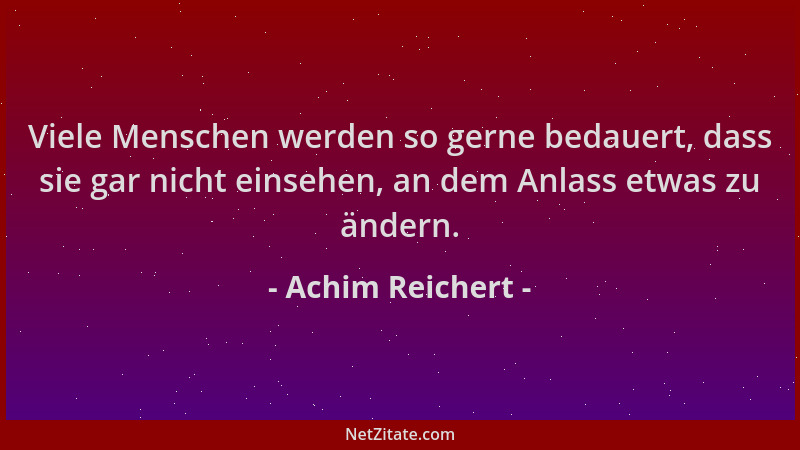 Achim Reichert - Viele Menschen werden so gerne bedauert, dass sie gar nicht einsehen, an dem Anlass etwas zu ändern....