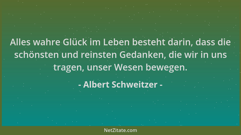 Albert Schweitzer - Alles wahre Glück im Leben besteht darin, dass die schönsten und reinsten Gedanken, die wir in uns trag...