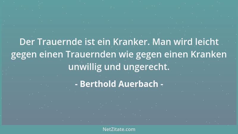 Berthold Auerbach - Der Trauernde ist ein Kranker. Man wird leicht gegen einen Trauernden wie gegen einen Kranken unwillig...