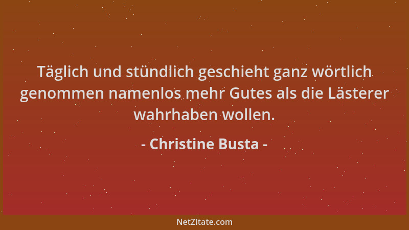 Christine Busta - Täglich und stündlich geschieht ganz wörtlich genommen namenlos mehr Gutes als die Lästerer wahrhaben wol...
