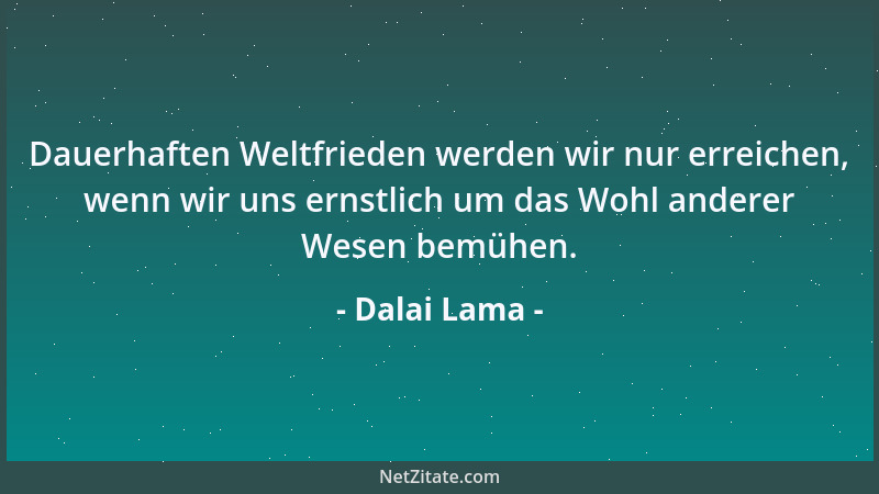 Dalai Lama - Dauerhaften Weltfrieden werden wir nur erreichen, wenn wir uns ernstlich um das Wohl anderer Wesen bemühen....