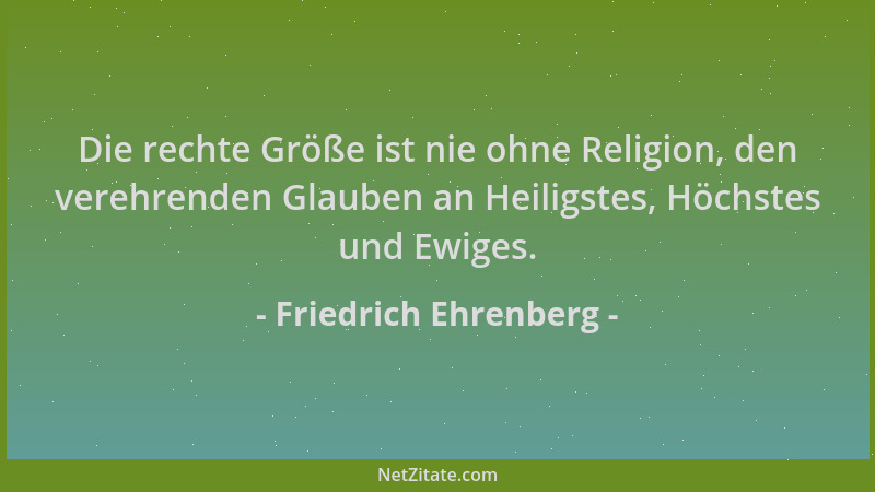 Friedrich Ehrenberg - Die rechte Größe ist nie ohne Religion, den verehrenden Glauben an Heiligstes, Höchstes und Ewiges....