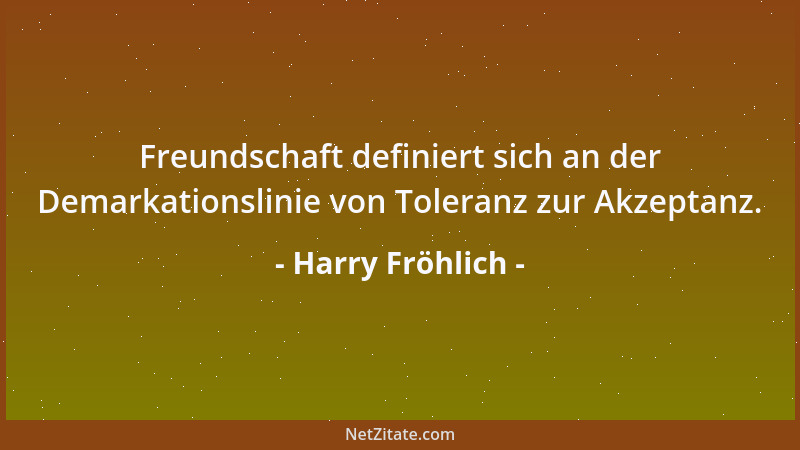 Harry Fröhlich - Freundschaft definiert sich an der Demarkationslinie von Toleranz zur Akzeptanz....
