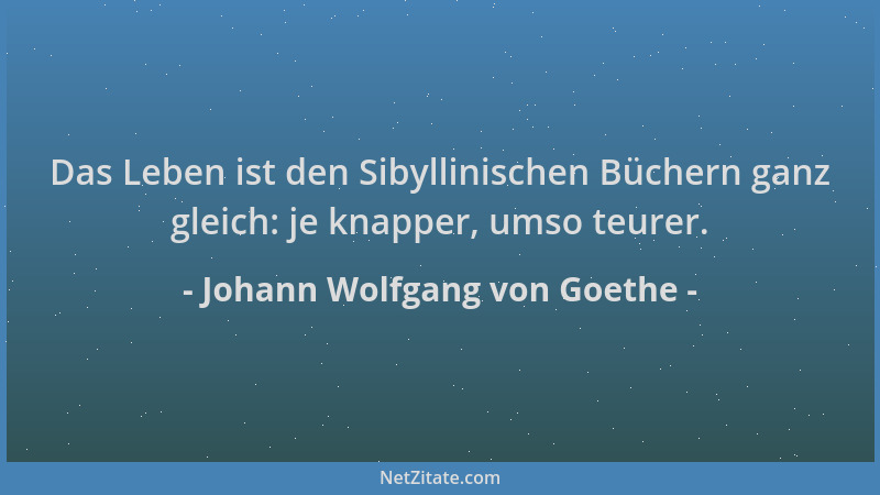 Johann Wolfgang von Goethe - Das Leben ist den Sibyllinischen Büchern ganz gleich: je knapper, umso teurer....