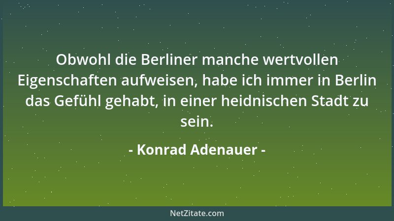 Konrad Adenauer - Obwohl die Berliner manche wertvollen Eigenschaften aufweisen, habe ich immer in Berlin das Gefühl gehabt...