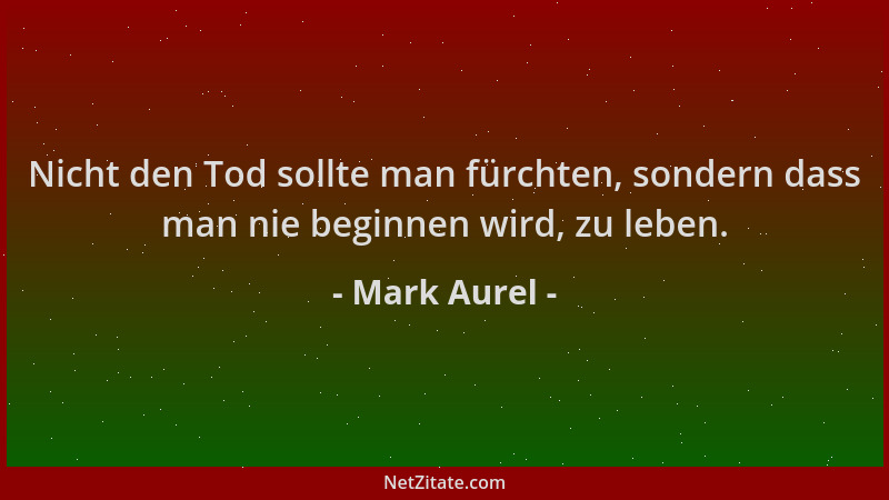 Mark Aurel - Nicht den Tod sollte man fürchten, sondern dass man nie beginnen wird, zu leben....
