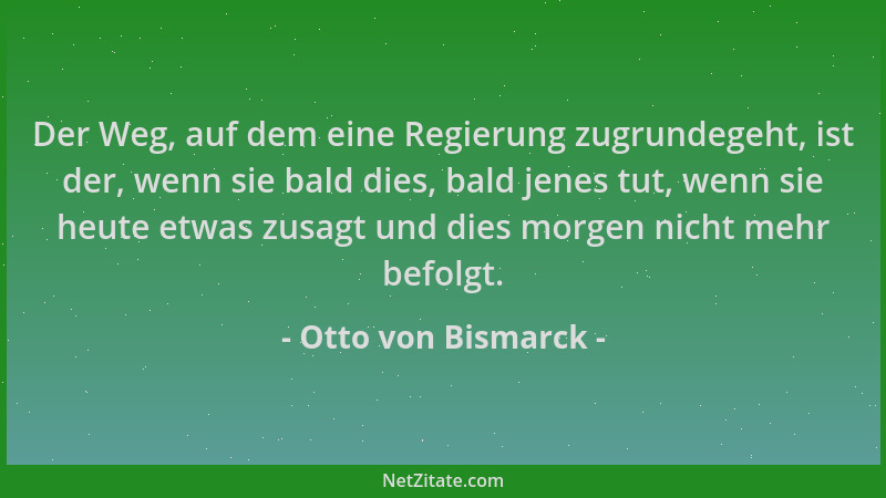 Otto von Bismarck - Der Weg, auf dem eine Regierung zugrundegeht, ist der, wenn sie bald dies, bald jenes tut, wenn sie heu...