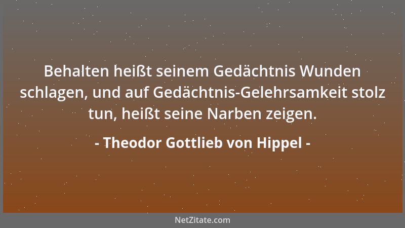 Theodor Gottlieb von Hippel - Behalten heißt seinem Gedächtnis Wunden schlagen, und auf Gedächtnis-Gelehrsamkeit stolz tun,...