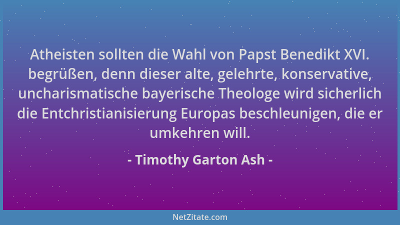 Timothy Garton Ash - Atheisten sollten die Wahl von Papst Benedikt XVI. begrüßen, denn dieser alte, gelehrte, konservative,...