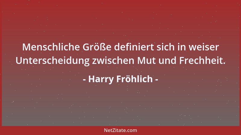 Harry Fröhlich - Menschliche Größe definiert sich in weiser Unterscheidung zwischen Mut und Frechheit....