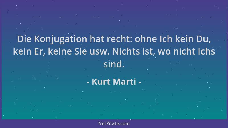 Kurt Marti - Die Konjugation hat recht: ohne Ich kein Du, kein Er, keine Sie usw. Nichts ist, wo nicht Ichs sind....