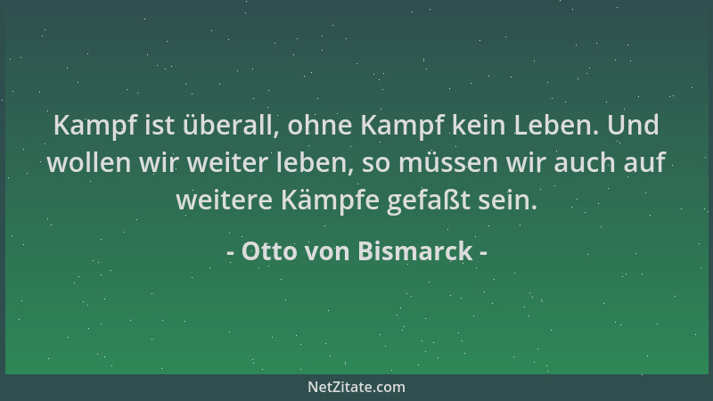 Otto von Bismarck - Kampf ist überall, ohne Kampf kein Leben. Und wollen wir weiter leben, so müssen wir auch auf weitere K...