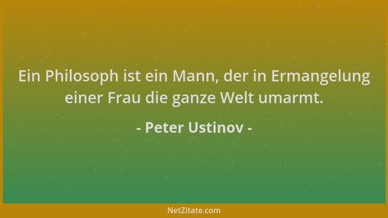 Peter Ustinov - Ein Philosoph ist ein Mann, der in Ermangelung einer Frau die ganze Welt umarmt....