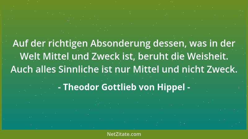 Theodor Gottlieb von Hippel - Auf der richtigen Absonderung dessen, was in der Welt Mittel und Zweck ist, beruht die Weishe...