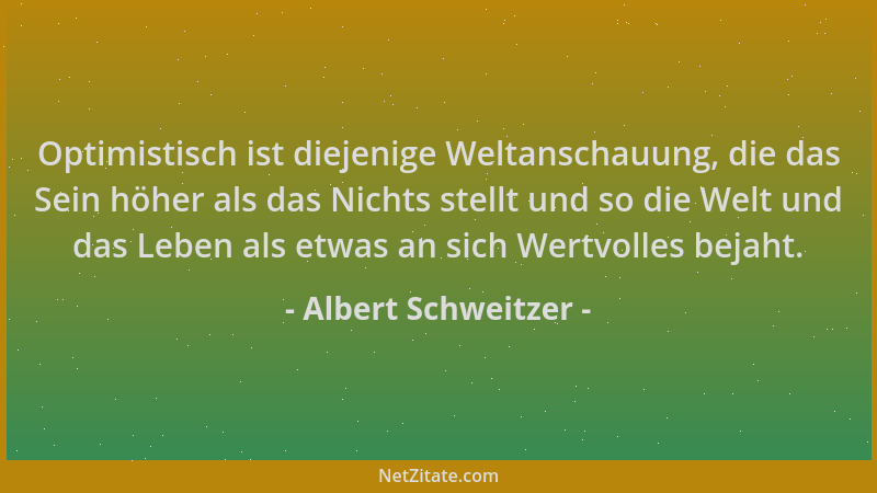 Albert Schweitzer - Optimistisch ist diejenige Weltanschauung, die das Sein höher als das Nichts stellt und so die Welt und...