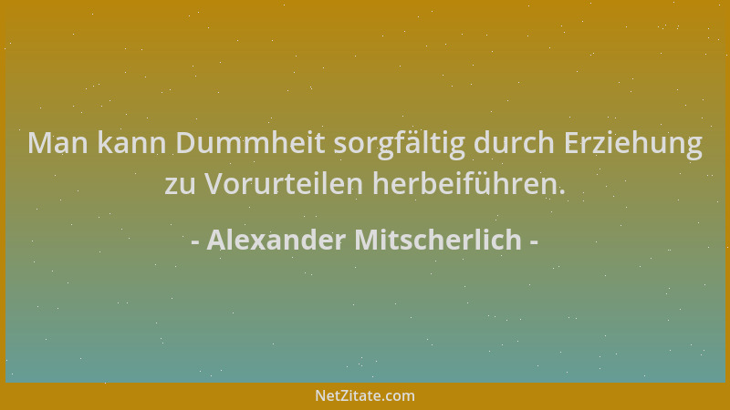Alexander Mitscherlich - Man kann Dummheit sorgfältig durch Erziehung zu Vorurteilen herbeiführen....