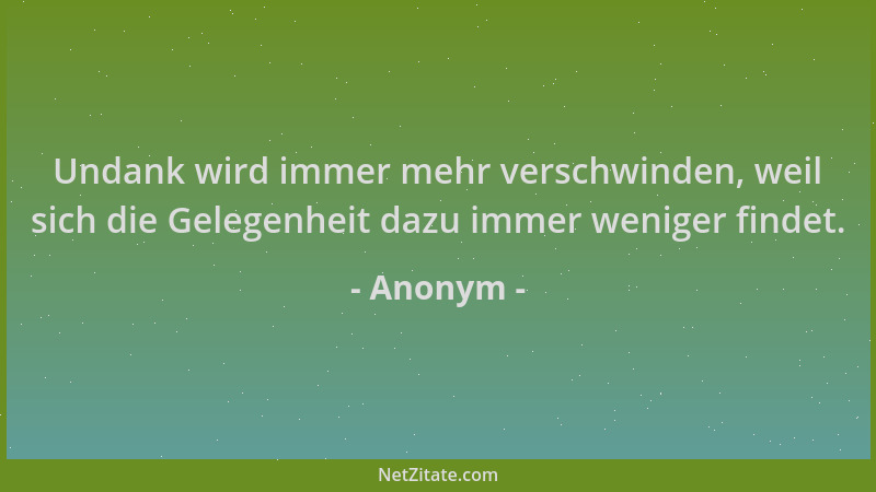 Anonym - Undank wird immer mehr verschwinden, weil sich die Gelegenheit dazu immer weniger findet....