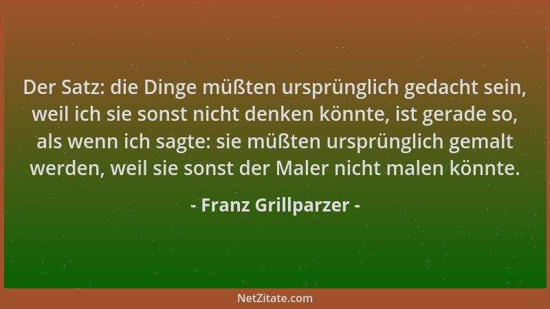 Franz Grillparzer - Der Satz: die Dinge müßten ursprünglich gedacht sein, weil ich sie sonst nicht denken könnte, ist gerad...