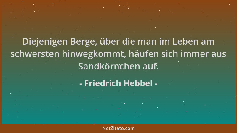Friedrich Hebbel - Diejenigen Berge, über die man im Leben am schwersten hinwegkommt, häufen sich immer aus Sandkörnchen au...