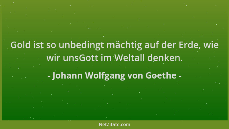 Johann Wolfgang von Goethe - Gold ist so unbedingt mächtig auf der Erde, wie wir unsGott im Weltall denken....