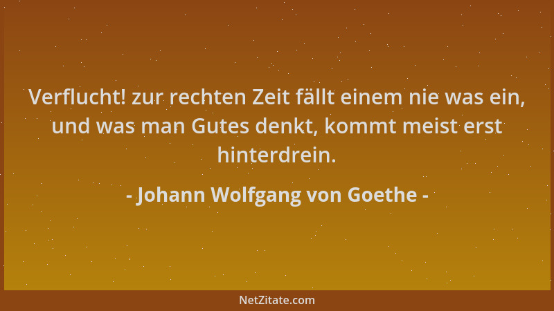 Johann Wolfgang von Goethe - Verflucht! zur rechten Zeit fällt einem nie was ein, und was man Gutes denkt, kommt meist erst...