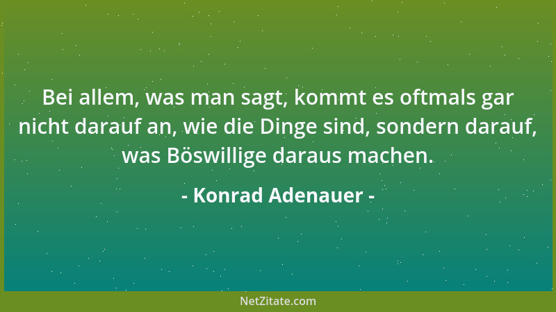 Konrad Adenauer - Bei allem, was man sagt, kommt es oftmals gar nicht darauf an, wie die Dinge sind, sondern darauf, was Bö...