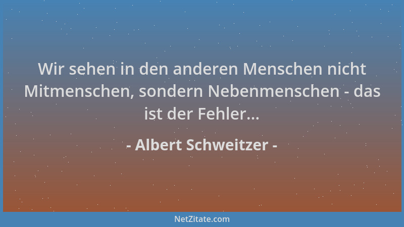 Albert Schweitzer - Wir sehen in den anderen Menschen nicht Mitmenschen, sondern Nebenmenschen - das ist der Fehler......