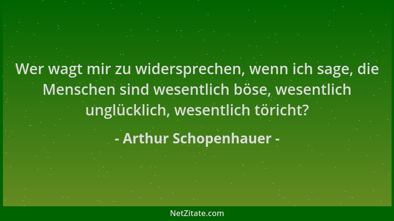 Arthur Schopenhauer - Wer wagt mir zu widersprechen, wenn ich sage, die Menschen sind wesentlich böse, wesentlich unglückli...