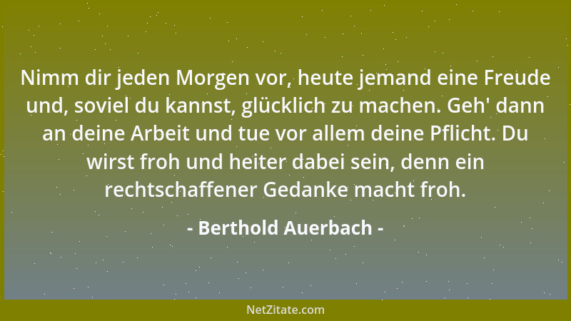 Berthold Auerbach - Nimm dir jeden Morgen vor, heute jemand eine Freude und, soviel du kannst, glücklich zu machen. Geh ' da...