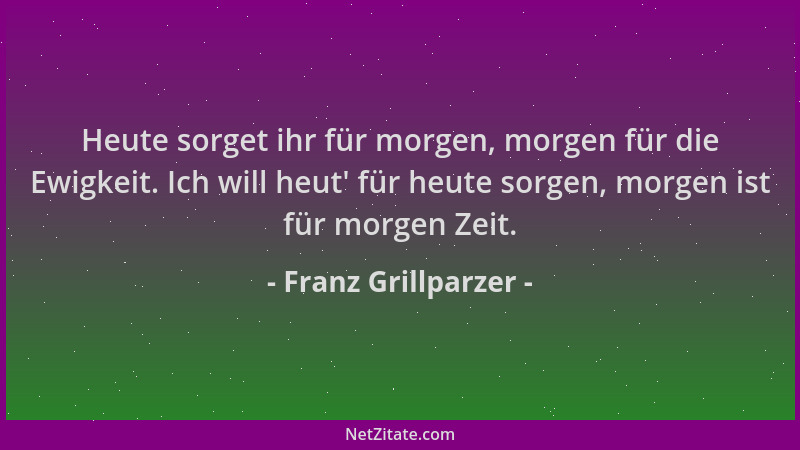 Franz Grillparzer - Heute sorget ihr für morgen, morgen für die Ewigkeit. Ich will heut ' für heute sorgen, morgen ist für m...