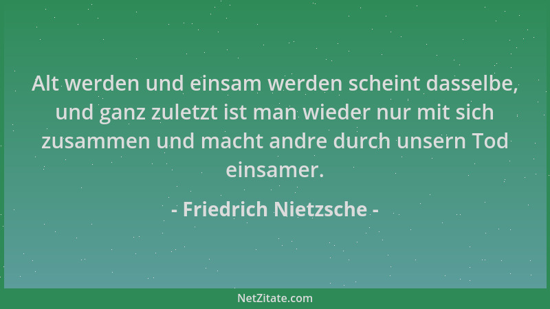 Friedrich Nietzsche - Alt werden und einsam werden scheint dasselbe, und ganz zuletzt ist man wieder nur mit sich zusammen...
