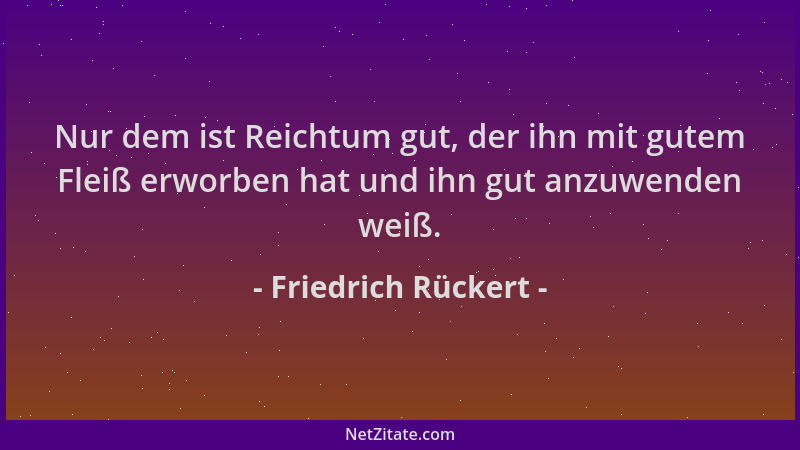 Friedrich Rückert - Nur dem ist Reichtum gut, der ihn mit gutem Fleiß erworben hat und ihn gut anzuwenden weiß....
