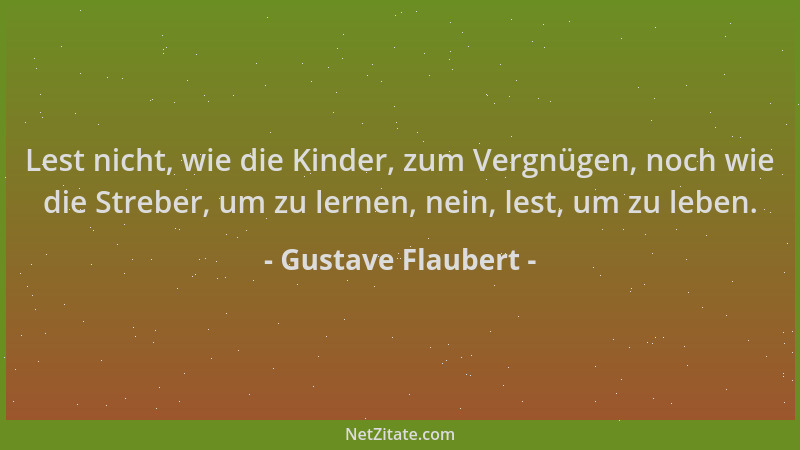 Gustave Flaubert - Lest nicht, wie die Kinder, zum Vergnügen, noch wie die Streber, um zu lernen, nein, lest, um zu leben....