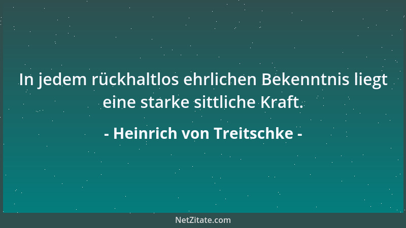 Heinrich von Treitschke - In jedem rückhaltlos ehrlichen Bekenntnis liegt eine starke sittliche Kraft....