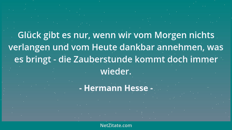Hermann Hesse - Glück gibt es nur, wenn wir vom Morgen nichts verlangen und vom Heute dankbar annehmen, was es bringt - die...