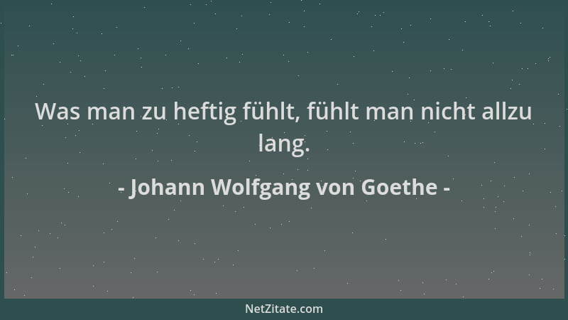 Johann Wolfgang von Goethe - Was man zu heftig fühlt, fühlt man nicht allzu lang....